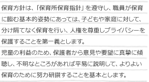 保育方針は、「保育所保育指針」を遵守し、職員が保育に臨む基本的姿勢にあっては、子どもや家庭に対して、分け隔てなく保育を行い、人権を尊重しプライバシーを保護することを第一義とします。
児童の利益のため、保護者から意見や要望に真摯に傾聴し、不明なところがあれば平易に説明して、よりよい保育のために努力研鑽することを基本とします。